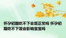怀孕初期吃不下去饭正常吗 怀孕初期吃不下饭会影响宝宝吗 怀孕初期吃不下去饭正常吗 怀孕初期吃不下饭会影响宝宝吗