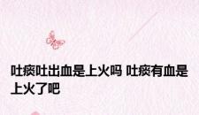 吐痰吐出血是上火吗 吐痰有血是上火了吧