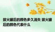 拔火罐后的颜色多久消失 拔火罐后的颜色代表什么