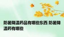 防暑降温药品有哪些东西 防暑降温药有哪些