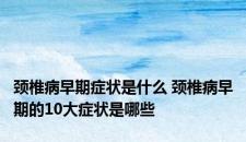 颈椎病早期症状是什么 颈椎病早期的10大症状是哪些