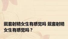 戴套射精女生有感觉吗 戴套射精女生有感觉吗？