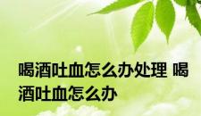 喝酒吐血怎么办处理 喝酒吐血怎么办