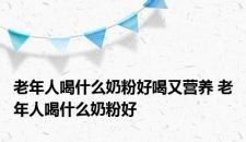 老年人喝什么奶粉好喝又营养 老年人喝什么奶粉好