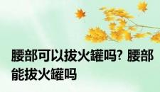 腰部可以拔火罐吗? 腰部能拔火罐吗