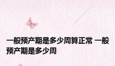 一般预产期是多少周算正常 一般预产期是多少周