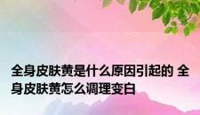 全身皮肤黄是什么原因引起的 全身皮肤黄怎么调理变白