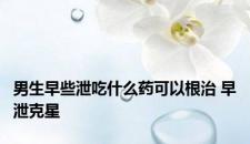男生早些泄吃什么药可以根治 早泄克星