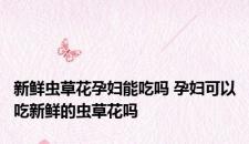 新鲜虫草花孕妇能吃吗 孕妇可以吃新鲜的虫草花吗