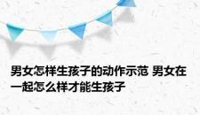 男女怎样生孩子的动作示范 男女在一起怎么样才能生孩子