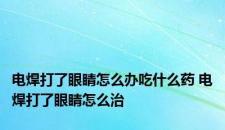 电焊打了眼睛怎么办吃什么药 电焊打了眼睛怎么治