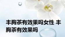 丰胸茶有效果吗女性 丰胸茶有效果吗