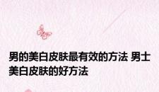 男的美白皮肤最有效的方法 男士美白皮肤的好方法