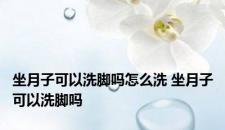 坐月子可以洗脚吗怎么洗 坐月子可以洗脚吗